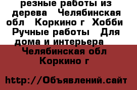 резные работы из дерева - Челябинская обл., Коркино г. Хобби. Ручные работы » Для дома и интерьера   . Челябинская обл.,Коркино г.